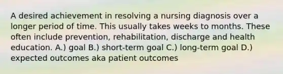 A desired achievement in resolving a nursing diagnosis over a longer period of time. This usually takes weeks to months. These often include prevention, rehabilitation, discharge and health education. A.) goal B.) short-term goal C.) long-term goal D.) expected outcomes aka patient outcomes