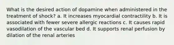 What is the desired action of dopamine when administered in the treatment of shock? a. It increases myocardial contractility b. It is associated with fewer severe <a href='https://www.questionai.com/knowledge/kxvzUI4ku0-allergic-reactions' class='anchor-knowledge'>allergic reactions</a> c. It causes rapid vasodilation of the vascular bed d. It supports renal perfusion by dilation of the renal arteries