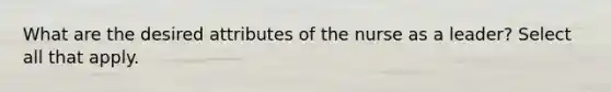 What are the desired attributes of the nurse as a leader? Select all that apply.