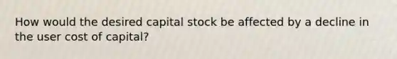 How would the desired capital stock be affected by a decline in the user cost of capital?