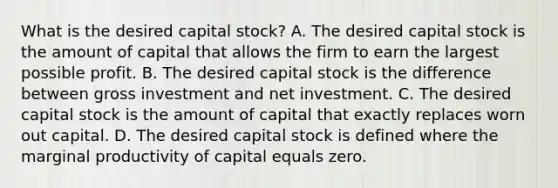 What is the desired capital​ stock? A. The desired capital stock is the amount of capital that allows the firm to earn the largest possible profit. B. The desired capital stock is the difference between gross investment and net investment. C. The desired capital stock is the amount of capital that exactly replaces worn out capital. D. The desired capital stock is defined where the marginal productivity of capital equals zero.