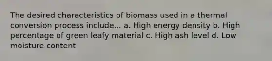 The desired characteristics of biomass used in a thermal conversion process include... a. High energy density b. High percentage of green leafy material c. High ash level d. Low moisture content