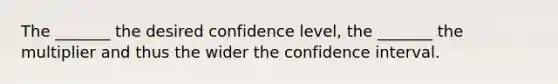 The _______ the desired confidence level, the _______ the multiplier and thus the wider the confidence interval.