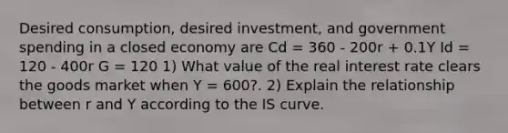 Desired consumption, desired investment, and government spending in a closed economy are Cd = 360 - 200r + 0.1Y Id = 120 - 400r G = 120 1) What value of the real interest rate clears the goods market when Y = 600?. 2) Explain the relationship between r and Y according to the IS curve.