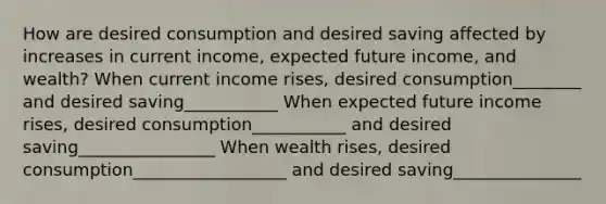 How are desired consumption and desired saving affected by increases in current​ income, expected future​ income, and​ wealth? When current income​ rises, desired consumption________ and desired saving___________ When expected future income​ rises, desired consumption___________ and desired saving________________ When wealth​ rises, desired consumption__________________ and desired saving_______________