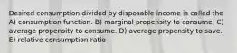 Desired consumption divided by disposable income is called the A) consumption function. B) marginal propensity to consume. C) average propensity to consume. D) average propensity to save. E) relative consumption ratio