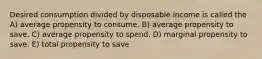 Desired consumption divided by disposable income is called the A) average propensity to consume. B) average propensity to save. C) average propensity to spend. D) marginal propensity to save. E) total propensity to save