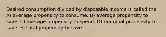 Desired consumption divided by disposable income is called the A) average propensity to consume. B) average propensity to save. C) average propensity to spend. D) marginal propensity to save. E) total propensity to save