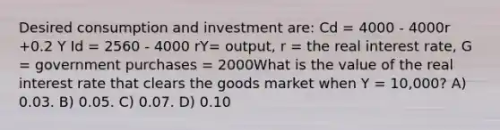 Desired consumption and investment are: Cd = 4000 - 4000r +0.2 Y Id = 2560 - 4000 rY= output, r = the real interest rate, G = government purchases = 2000What is the value of the real interest rate that clears the goods market when Y = 10,000? A) 0.03. B) 0.05. C) 0.07. D) 0.10