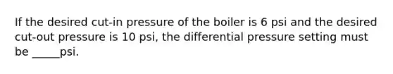 If the desired cut-in pressure of the boiler is 6 psi and the desired cut-out pressure is 10 psi, the differential pressure setting must be _____psi.