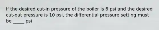 If the desired cut-in pressure of the boiler is 6 psi and the desired cut-out pressure is 10 psi, the differential pressure setting must be _____ psi