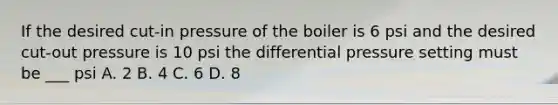 If the desired cut-in pressure of the boiler is 6 psi and the desired cut-out pressure is 10 psi the differential pressure setting must be ___ psi A. 2 B. 4 C. 6 D. 8