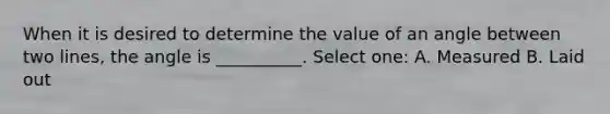 When it is desired to determine the value of an angle between two lines, the angle is __________. Select one: A. Measured B. Laid out