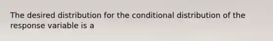 The desired distribution for the conditional distribution of the response variable is a