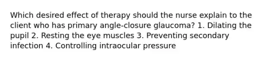 Which desired effect of therapy should the nurse explain to the client who has primary angle-closure glaucoma? 1. Dilating the pupil 2. Resting the eye muscles 3. Preventing secondary infection 4. Controlling intraocular pressure