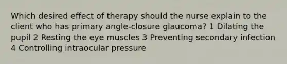 Which desired effect of therapy should the nurse explain to the client who has primary angle-closure glaucoma? 1 Dilating the pupil 2 Resting the eye muscles 3 Preventing secondary infection 4 Controlling intraocular pressure