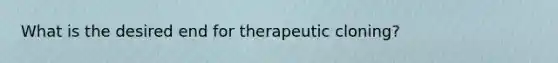 What is the desired end for therapeutic cloning?