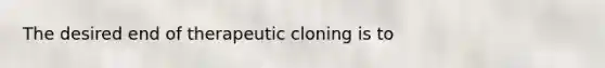 The desired end of therapeutic cloning is to