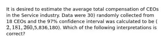 It is desired to estimate the average total compensation of CEOs in the Service industry. Data were 30) randomly collected from 18 CEOs and the 97% confidence interval was calculated to be (2,181,260,5,836,180). Which of the following interpretations is correct?