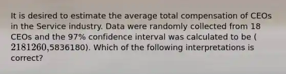 It is desired to estimate the average total compensation of CEOs in the Service industry. Data were randomly collected from 18 CEOs and the 97% confidence interval was calculated to be (2181260,5836180). Which of the following interpretations is correct?