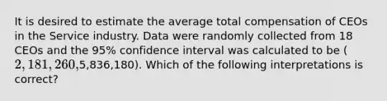 It is desired to estimate the average total compensation of CEOs in the Service industry. Data were randomly collected from 18 CEOs and the 95% confidence interval was calculated to be (2,181,260,5,836,180). Which of the following interpretations is correct?