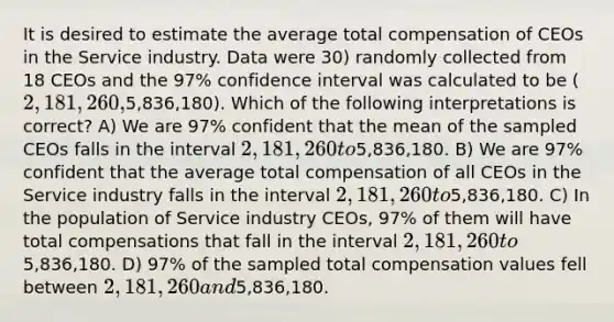 It is desired to estimate the average total compensation of CEOs in the Service industry. Data were 30) randomly collected from 18 CEOs and the 97% confidence interval was calculated to be (2,181,260,5,836,180). Which of the following interpretations is correct? A) We are 97% confident that the mean of the sampled CEOs falls in the interval 2,181,260 to5,836,180. B) We are 97% confident that the average total compensation of all CEOs in the Service industry falls in the interval 2,181,260 to5,836,180. C) In the population of Service industry CEOs, 97% of them will have total compensations that fall in the interval 2,181,260 to5,836,180. D) 97% of the sampled total compensation values fell between 2,181,260 and5,836,180.