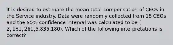 It is desired to estimate the mean total compensation of CEOs in the Service industry. Data were randomly collected from 18 CEOs and the 95% confidence interval was calculated to be (2,181,260,5,836,180). Which of the following interpretations is correct?