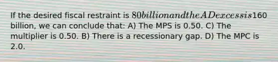 If the desired fiscal restraint is 80 billion and the AD excess is160 billion, we can conclude that: A) The MPS is 0.50. C) The multiplier is 0.50. B) There is a recessionary gap. D) The MPC is 2.0.