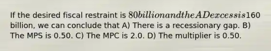 If the desired fiscal restraint is 80 billion and the AD excess is160 billion, we can conclude that A) There is a recessionary gap. B) The MPS is 0.50. C) The MPC is 2.0. D) The multiplier is 0.50.