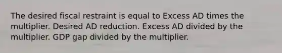 The desired fiscal restraint is equal to Excess AD times the multiplier. Desired AD reduction. Excess AD divided by the multiplier. GDP gap divided by the multiplier.