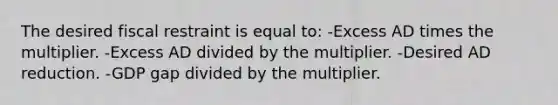 The desired fiscal restraint is equal to: -Excess AD times the multiplier. -Excess AD divided by the multiplier. -Desired AD reduction. -GDP gap divided by the multiplier.