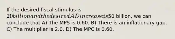 If the desired fiscal stimulus is 20 billion and the desired AD increase is50 billion, we can conclude that A) The MPS is 0.60. B) There is an inflationary gap. C) The multiplier is 2.0. D) The MPC is 0.60.