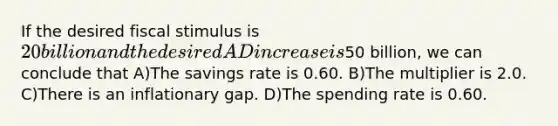 If the desired fiscal stimulus is 20 billion and the desired AD increase is50 billion, we can conclude that A)The savings rate is 0.60. B)The multiplier is 2.0. C)There is an inflationary gap. D)The spending rate is 0.60.