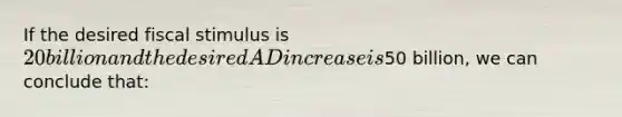 If the desired fiscal stimulus is 20 billion and the desired AD increase is50 billion, we can conclude that: