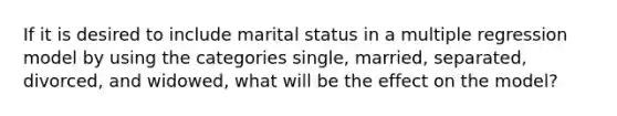 If it is desired to include marital status in a multiple regression model by using the categories single, married, separated, divorced, and widowed, what will be the effect on the model?