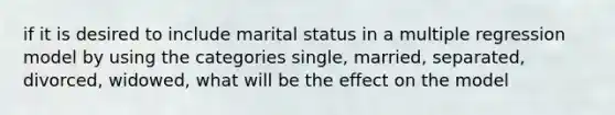 if it is desired to include marital status in a multiple regression model by using the categories single, married, separated, divorced, widowed, what will be the effect on the model