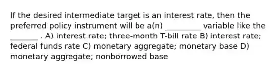 If the desired intermediate target is an interest rate, then the preferred policy instrument will be a(n) _________ variable like the _______ . A) interest rate; three-month T-bill rate B) interest rate; federal funds rate C) monetary aggregate; monetary base D) monetary aggregate; nonborrowed base