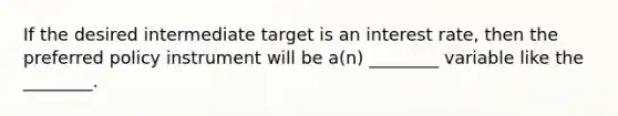 If the desired intermediate target is an interest rate, then the preferred policy instrument will be a(n) ________ variable like the ________.