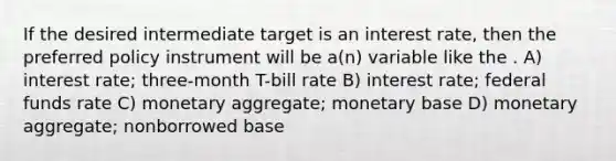 If the desired intermediate target is an interest rate, then the preferred policy instrument will be a(n) variable like the . A) interest rate; three-month T-bill rate B) interest rate; federal funds rate C) monetary aggregate; monetary base D) monetary aggregate; nonborrowed base