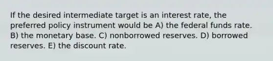 If the desired intermediate target is an interest rate, the preferred policy instrument would be A) the federal funds rate. B) the monetary base. C) nonborrowed reserves. D) borrowed reserves. E) the discount rate.