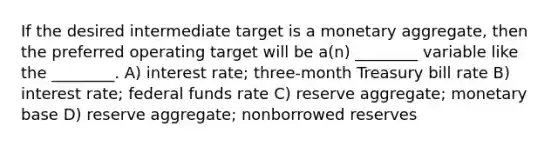 If the desired intermediate target is a monetary aggregate, then the preferred operating target will be a(n) ________ variable like the ________. A) interest rate; three-month Treasury bill rate B) interest rate; federal funds rate C) reserve aggregate; monetary base D) reserve aggregate; nonborrowed reserves