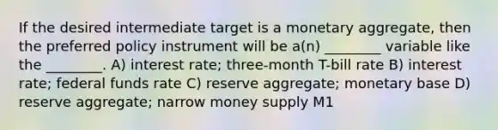 If the desired intermediate target is a monetary aggregate, then the preferred policy instrument will be a(n) ________ variable like the ________. A) interest rate; three-month T-bill rate B) interest rate; federal funds rate C) reserve aggregate; monetary base D) reserve aggregate; narrow money supply M1