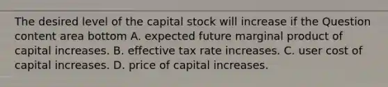 The desired level of the capital stock will increase if the Question content area bottom A. expected future marginal product of capital increases. B. effective tax rate increases. C. user cost of capital increases. D. price of capital increases.