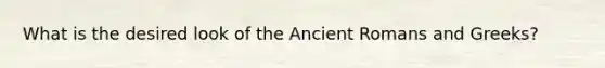 What is the desired look of the Ancient Romans and Greeks?