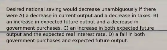 Desired national saving would decrease unambiguously if there were A) a decrease in current output and a decrease in taxes. B) an increase in expected future output and a decrease in government purchases. C) an increase in both expected future output and the expected real interest rate. D) a fall in both government purchases and expected future output.