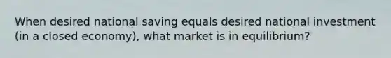 When desired national saving equals desired national investment (in a closed economy), what market is in equilibrium?