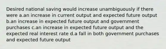 Desired national saving would increase unambiguously if there were a.an increase in current output and expected future output b.an increase in expected future output and government purchases c.an increase in expected future output and the expected real interest rate d.a fall in both government purchases and expected future output