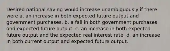 Desired national saving would increase unambiguously if there were a. an increase in both expected future output and government purchases. b. a fall in both government purchases and expected future output. c. an increase in both expected future output and the expected real interest rate. d. an increase in both current output and expected future output.