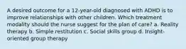 A desired outcome for a 12-year-old diagnosed with ADHD is to improve relationships with other children. Which treatment modality should the nurse suggest for the plan of care? a. Reality therapy b. Simple restitution c. Social skills group d. Insight-oriented group therapy