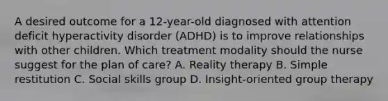 A desired outcome for a 12-year-old diagnosed with attention deficit hyperactivity disorder (ADHD) is to improve relationships with other children. Which treatment modality should the nurse suggest for the plan of care? A. Reality therapy B. Simple restitution C. Social skills group D. Insight-oriented group therapy